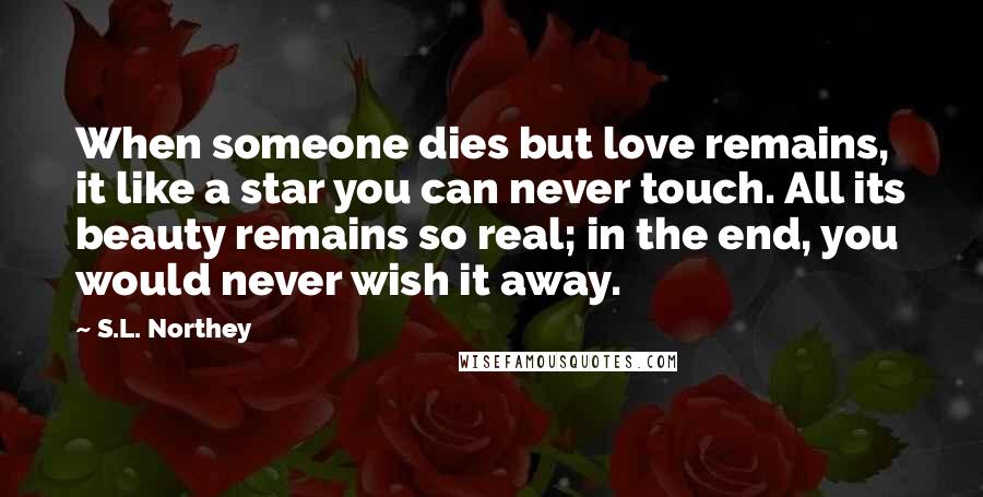 S.L. Northey Quotes: When someone dies but love remains, it like a star you can never touch. All its beauty remains so real; in the end, you would never wish it away.