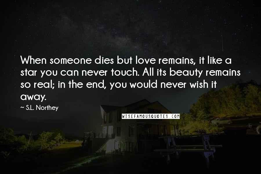 S.L. Northey Quotes: When someone dies but love remains, it like a star you can never touch. All its beauty remains so real; in the end, you would never wish it away.