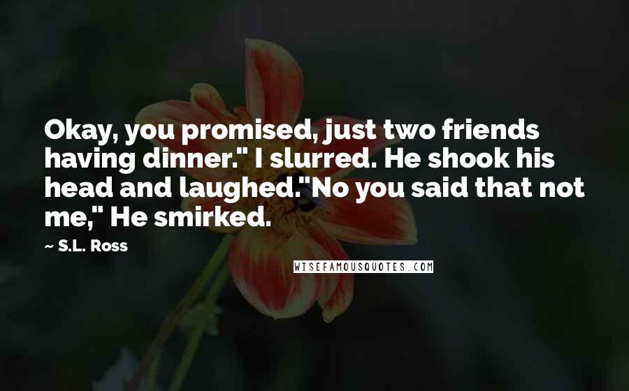 S.L. Ross Quotes: Okay, you promised, just two friends having dinner." I slurred. He shook his head and laughed."No you said that not me," He smirked.