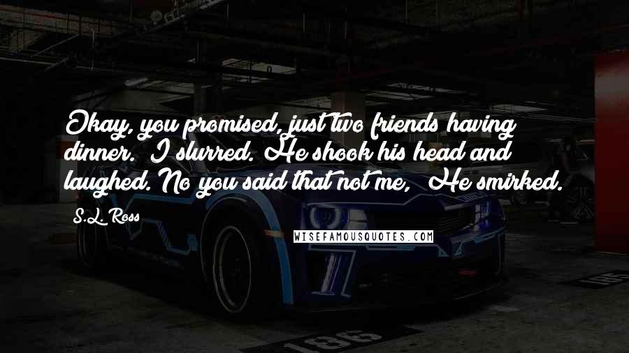 S.L. Ross Quotes: Okay, you promised, just two friends having dinner." I slurred. He shook his head and laughed."No you said that not me," He smirked.