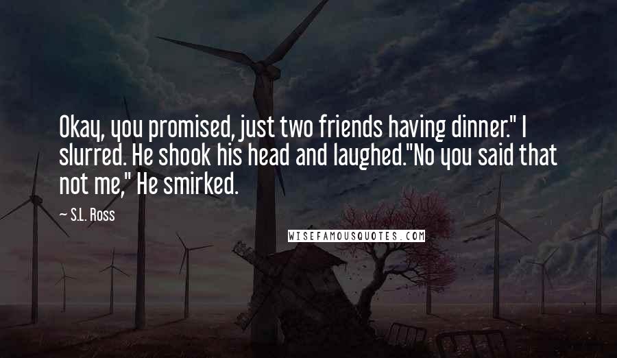 S.L. Ross Quotes: Okay, you promised, just two friends having dinner." I slurred. He shook his head and laughed."No you said that not me," He smirked.