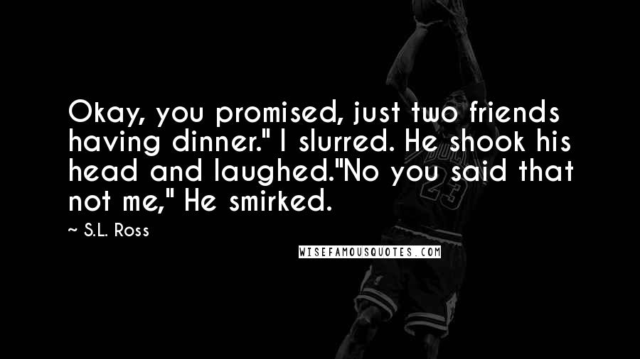 S.L. Ross Quotes: Okay, you promised, just two friends having dinner." I slurred. He shook his head and laughed."No you said that not me," He smirked.