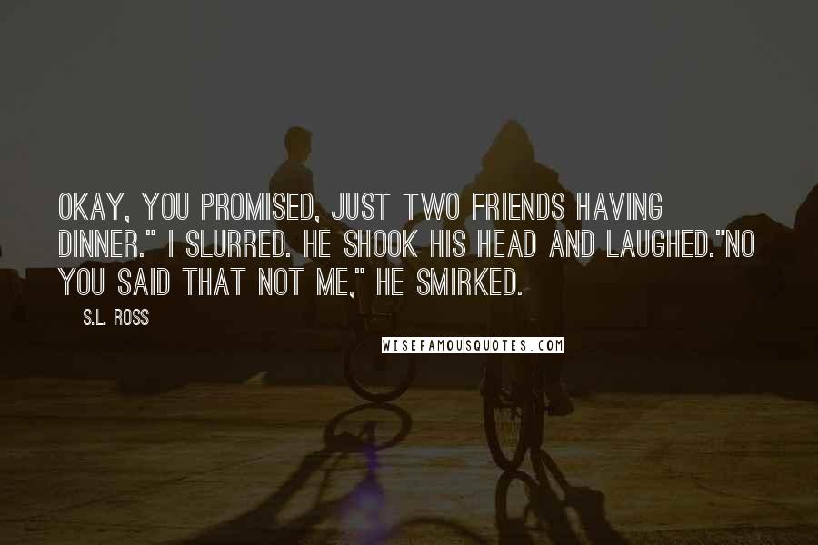 S.L. Ross Quotes: Okay, you promised, just two friends having dinner." I slurred. He shook his head and laughed."No you said that not me," He smirked.