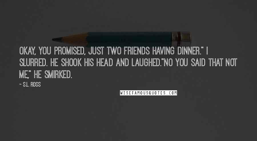 S.L. Ross Quotes: Okay, you promised, just two friends having dinner." I slurred. He shook his head and laughed."No you said that not me," He smirked.