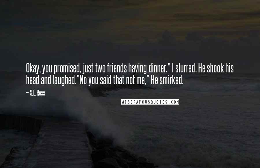 S.L. Ross Quotes: Okay, you promised, just two friends having dinner." I slurred. He shook his head and laughed."No you said that not me," He smirked.