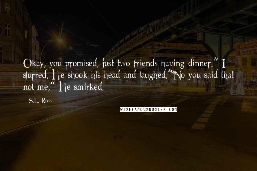 S.L. Ross Quotes: Okay, you promised, just two friends having dinner." I slurred. He shook his head and laughed."No you said that not me," He smirked.