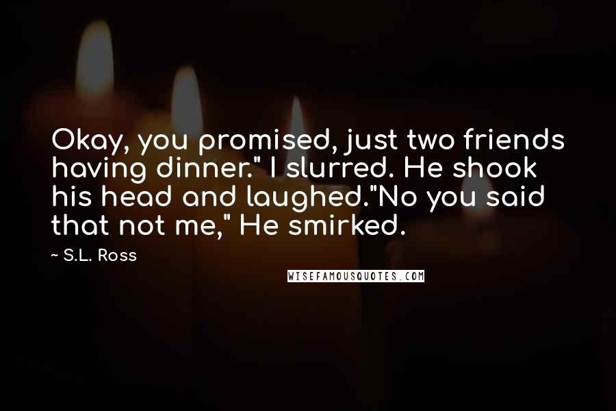 S.L. Ross Quotes: Okay, you promised, just two friends having dinner." I slurred. He shook his head and laughed."No you said that not me," He smirked.