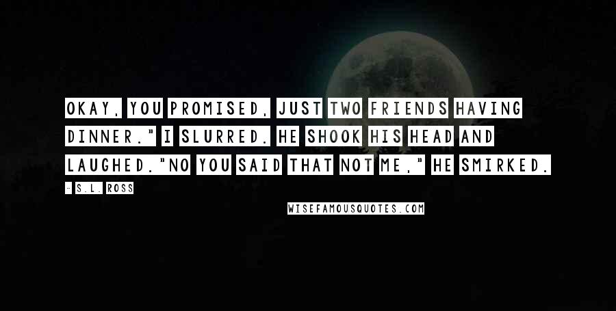 S.L. Ross Quotes: Okay, you promised, just two friends having dinner." I slurred. He shook his head and laughed."No you said that not me," He smirked.