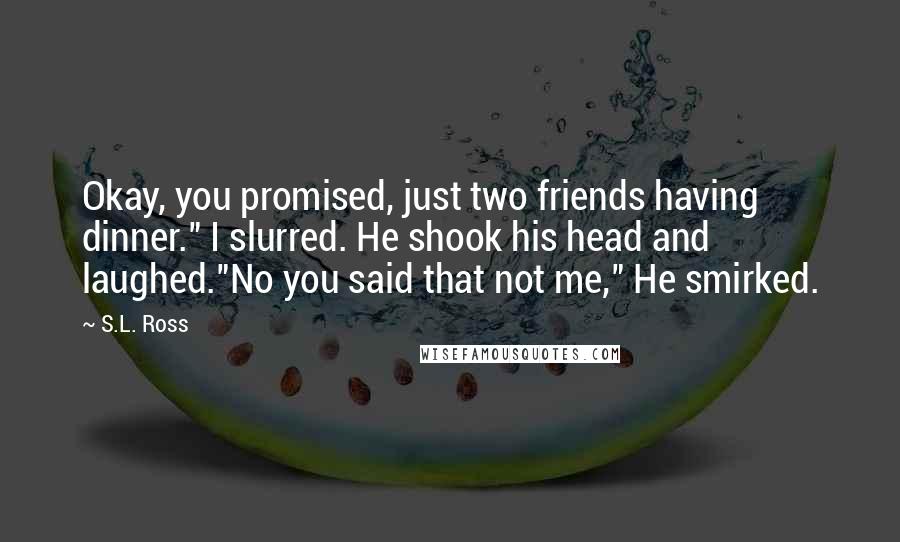 S.L. Ross Quotes: Okay, you promised, just two friends having dinner." I slurred. He shook his head and laughed."No you said that not me," He smirked.