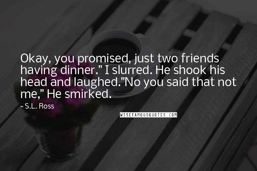 S.L. Ross Quotes: Okay, you promised, just two friends having dinner." I slurred. He shook his head and laughed."No you said that not me," He smirked.