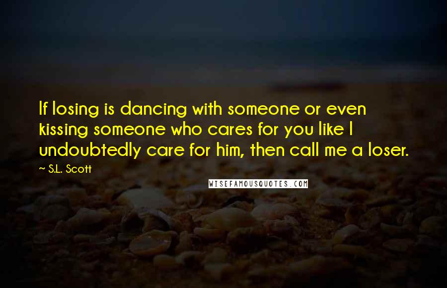 S.L. Scott Quotes: If losing is dancing with someone or even kissing someone who cares for you like I undoubtedly care for him, then call me a loser.