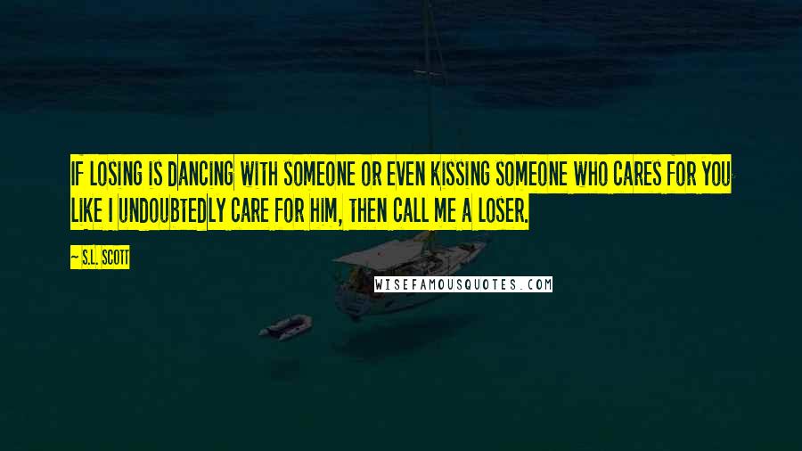 S.L. Scott Quotes: If losing is dancing with someone or even kissing someone who cares for you like I undoubtedly care for him, then call me a loser.