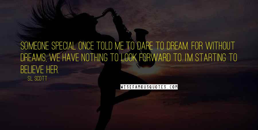 S.L. Scott Quotes: Someone special once told me to dare to dream. For without dreams, we have nothing to look forward to. I'm starting to believe her.