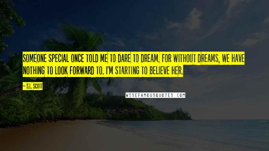 S.L. Scott Quotes: Someone special once told me to dare to dream. For without dreams, we have nothing to look forward to. I'm starting to believe her.