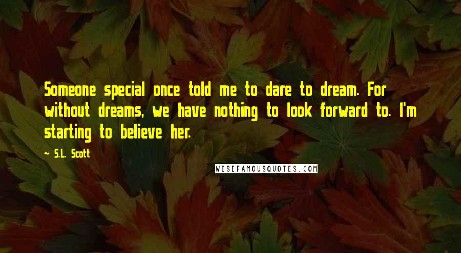 S.L. Scott Quotes: Someone special once told me to dare to dream. For without dreams, we have nothing to look forward to. I'm starting to believe her.