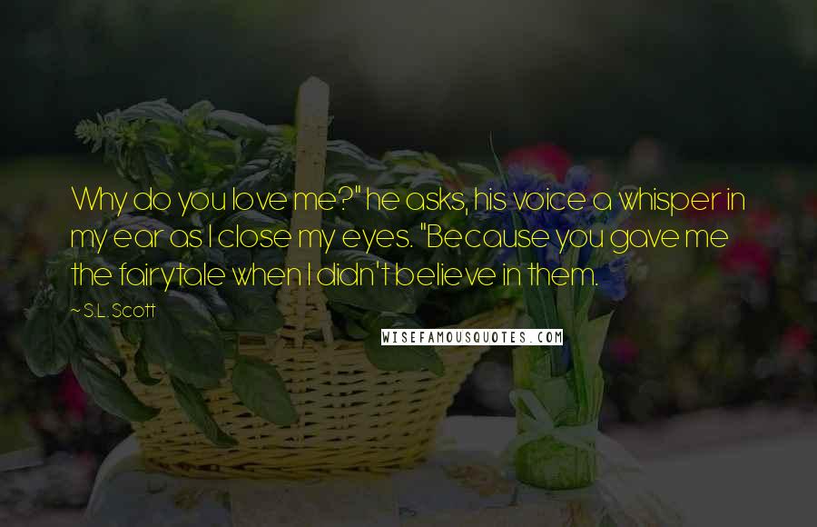 S.L. Scott Quotes: Why do you love me?" he asks, his voice a whisper in my ear as I close my eyes. "Because you gave me the fairytale when I didn't believe in them.