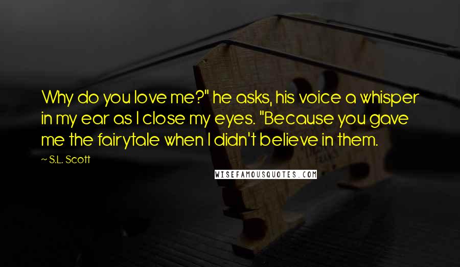 S.L. Scott Quotes: Why do you love me?" he asks, his voice a whisper in my ear as I close my eyes. "Because you gave me the fairytale when I didn't believe in them.