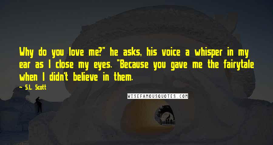 S.L. Scott Quotes: Why do you love me?" he asks, his voice a whisper in my ear as I close my eyes. "Because you gave me the fairytale when I didn't believe in them.