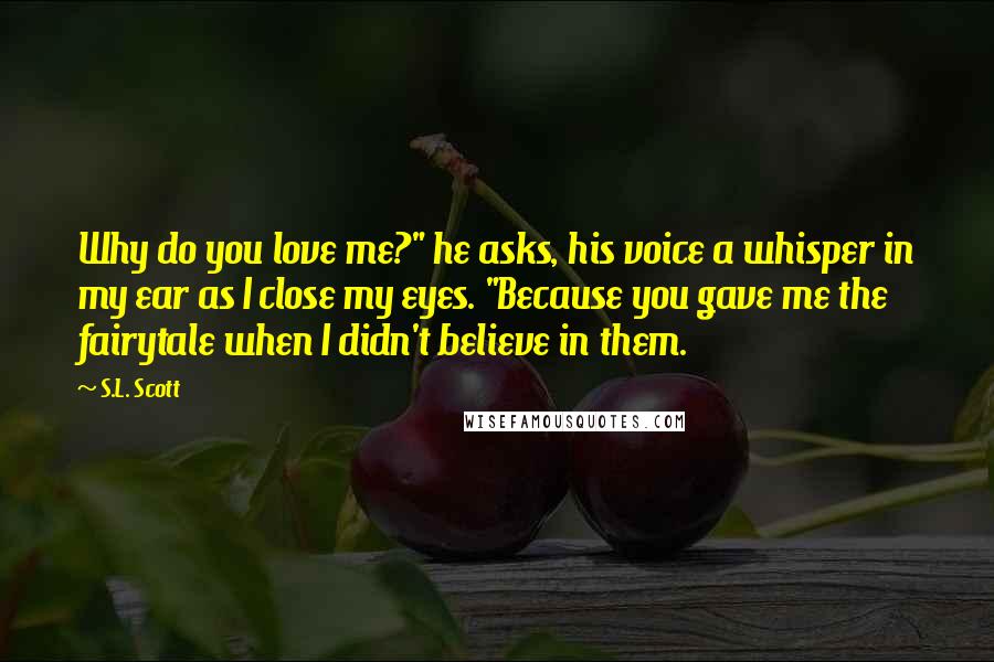 S.L. Scott Quotes: Why do you love me?" he asks, his voice a whisper in my ear as I close my eyes. "Because you gave me the fairytale when I didn't believe in them.