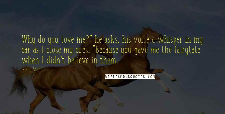 S.L. Scott Quotes: Why do you love me?" he asks, his voice a whisper in my ear as I close my eyes. "Because you gave me the fairytale when I didn't believe in them.