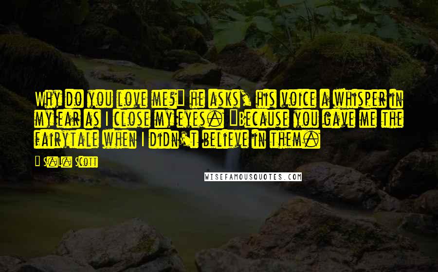 S.L. Scott Quotes: Why do you love me?" he asks, his voice a whisper in my ear as I close my eyes. "Because you gave me the fairytale when I didn't believe in them.