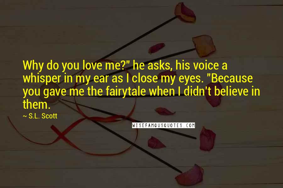 S.L. Scott Quotes: Why do you love me?" he asks, his voice a whisper in my ear as I close my eyes. "Because you gave me the fairytale when I didn't believe in them.