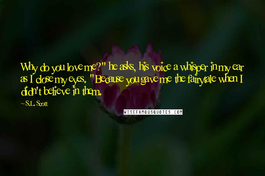 S.L. Scott Quotes: Why do you love me?" he asks, his voice a whisper in my ear as I close my eyes. "Because you gave me the fairytale when I didn't believe in them.