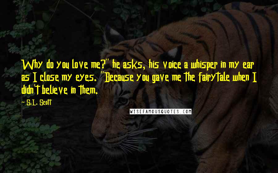 S.L. Scott Quotes: Why do you love me?" he asks, his voice a whisper in my ear as I close my eyes. "Because you gave me the fairytale when I didn't believe in them.