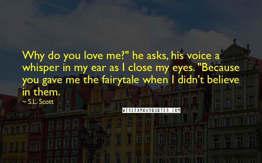 S.L. Scott Quotes: Why do you love me?" he asks, his voice a whisper in my ear as I close my eyes. "Because you gave me the fairytale when I didn't believe in them.