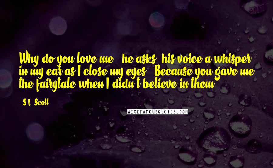 S.L. Scott Quotes: Why do you love me?" he asks, his voice a whisper in my ear as I close my eyes. "Because you gave me the fairytale when I didn't believe in them.