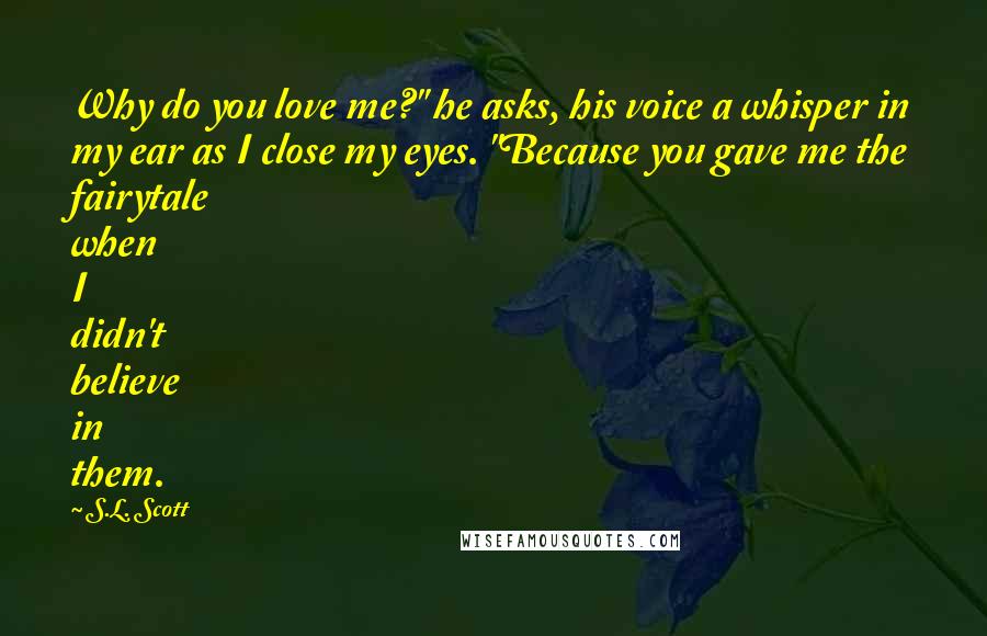S.L. Scott Quotes: Why do you love me?" he asks, his voice a whisper in my ear as I close my eyes. "Because you gave me the fairytale when I didn't believe in them.