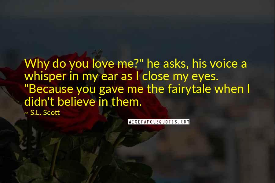 S.L. Scott Quotes: Why do you love me?" he asks, his voice a whisper in my ear as I close my eyes. "Because you gave me the fairytale when I didn't believe in them.
