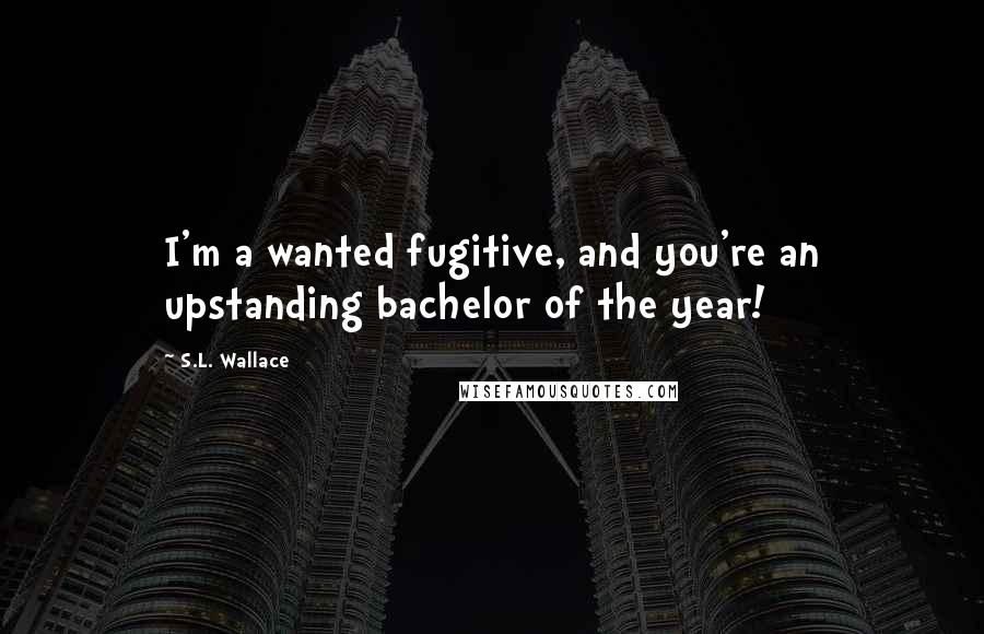 S.L. Wallace Quotes: I'm a wanted fugitive, and you're an upstanding bachelor of the year!