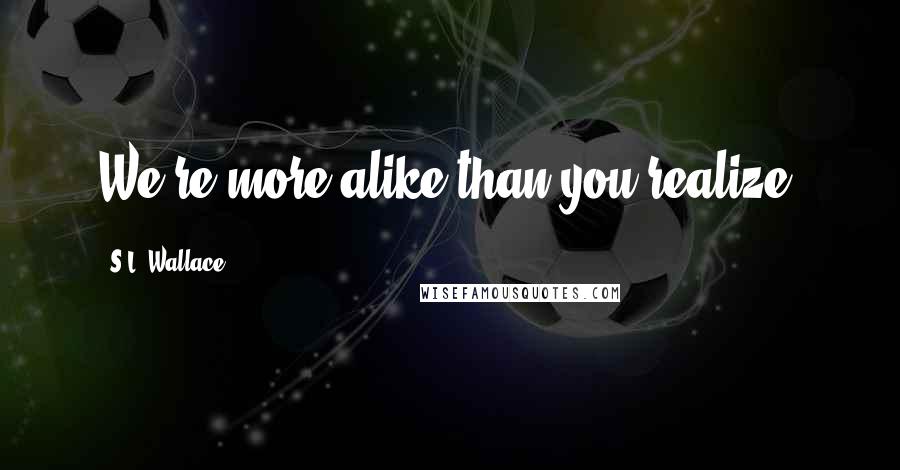 S.L. Wallace Quotes: We're more alike than you realize.