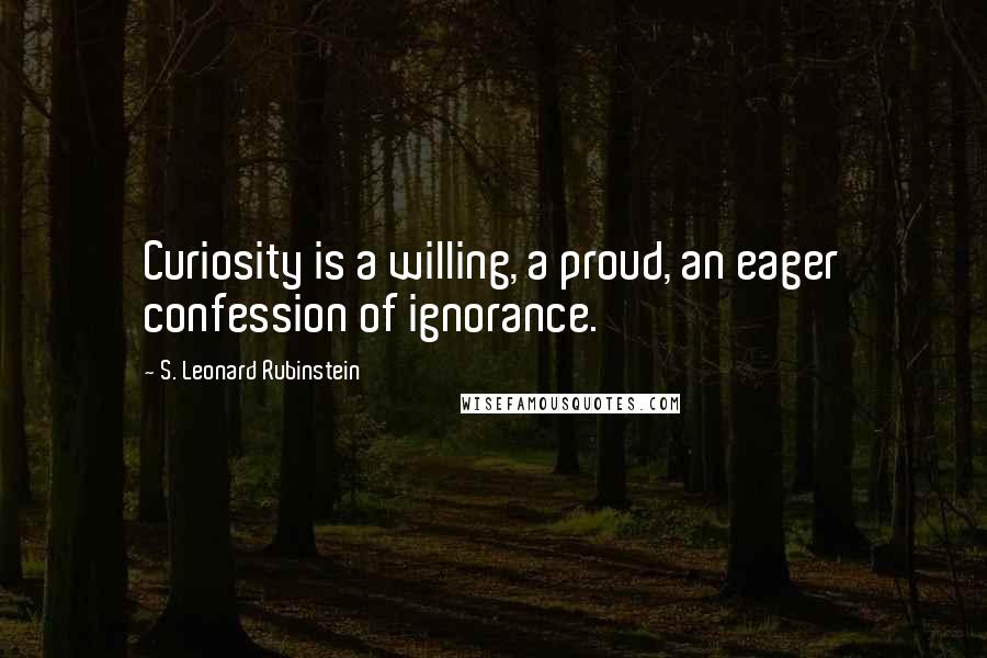 S. Leonard Rubinstein Quotes: Curiosity is a willing, a proud, an eager confession of ignorance.