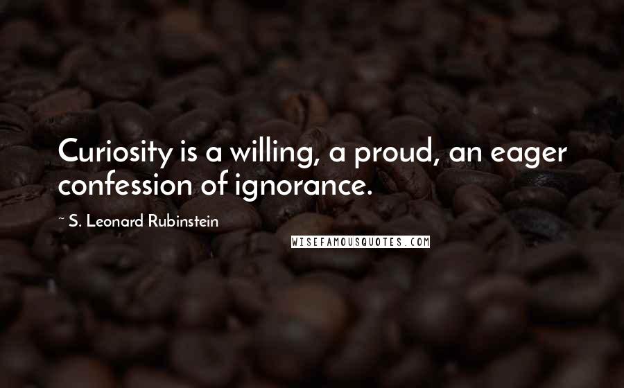 S. Leonard Rubinstein Quotes: Curiosity is a willing, a proud, an eager confession of ignorance.