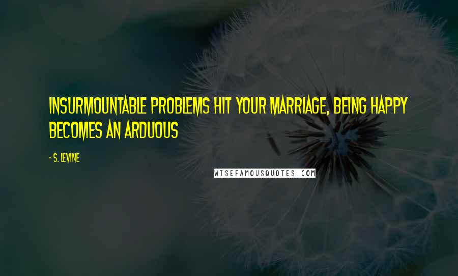 S. Levine Quotes: insurmountable problems hit your marriage, being happy becomes an arduous