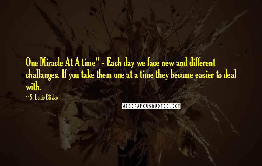 S. Louis Blisko Quotes: One Miracle At A time" - Each day we face new and different challanges. If you take them one at a time they become easier to deal with.