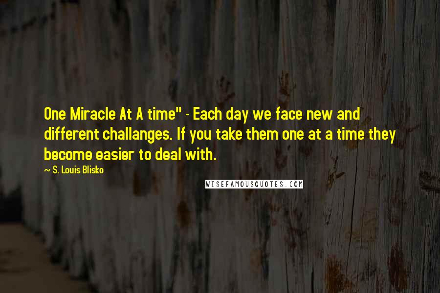 S. Louis Blisko Quotes: One Miracle At A time" - Each day we face new and different challanges. If you take them one at a time they become easier to deal with.