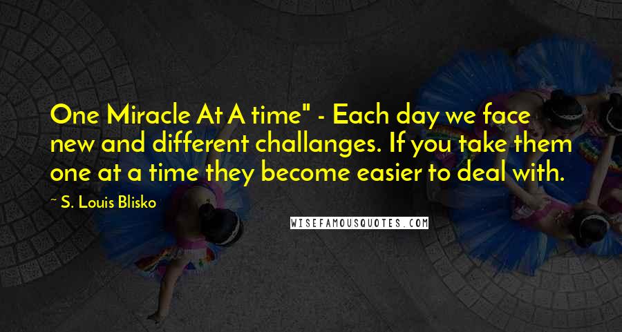 S. Louis Blisko Quotes: One Miracle At A time" - Each day we face new and different challanges. If you take them one at a time they become easier to deal with.