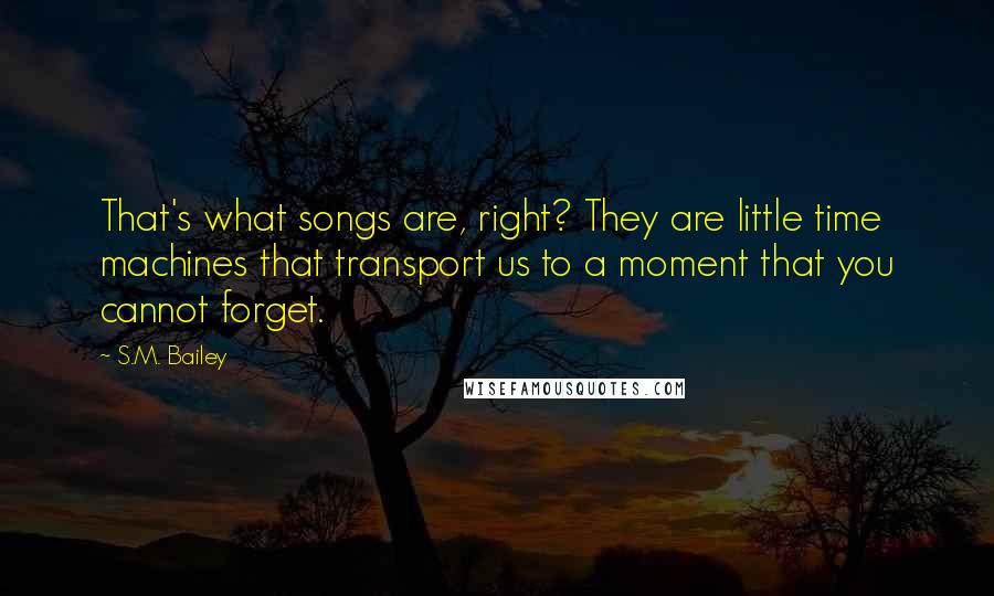 S.M. Bailey Quotes: That's what songs are, right? They are little time machines that transport us to a moment that you cannot forget.