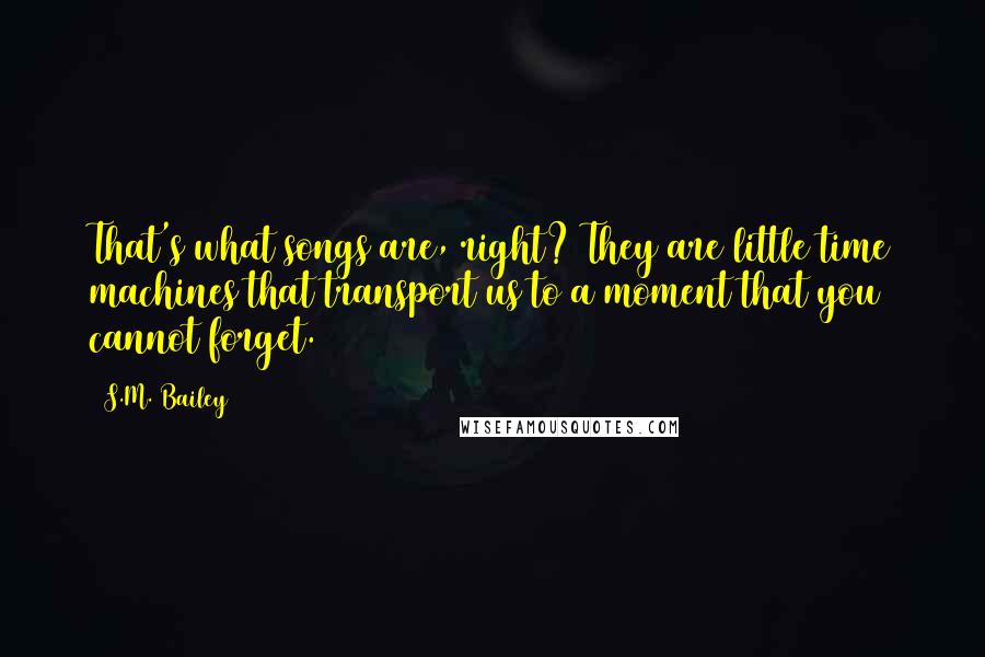 S.M. Bailey Quotes: That's what songs are, right? They are little time machines that transport us to a moment that you cannot forget.