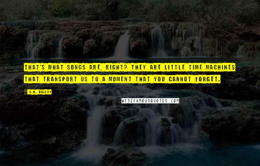 S.M. Bailey Quotes: That's what songs are, right? They are little time machines that transport us to a moment that you cannot forget.