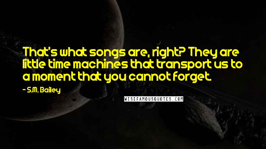 S.M. Bailey Quotes: That's what songs are, right? They are little time machines that transport us to a moment that you cannot forget.