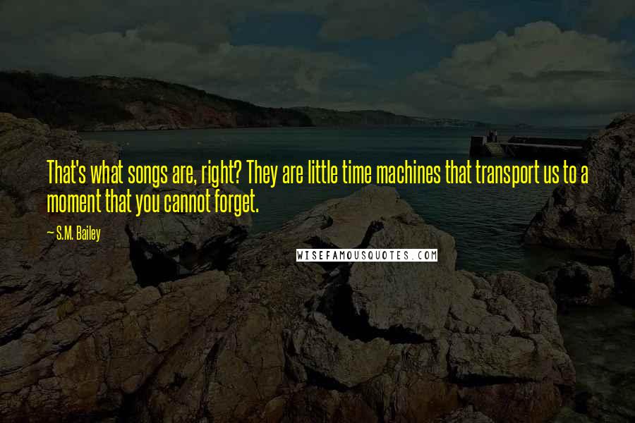 S.M. Bailey Quotes: That's what songs are, right? They are little time machines that transport us to a moment that you cannot forget.