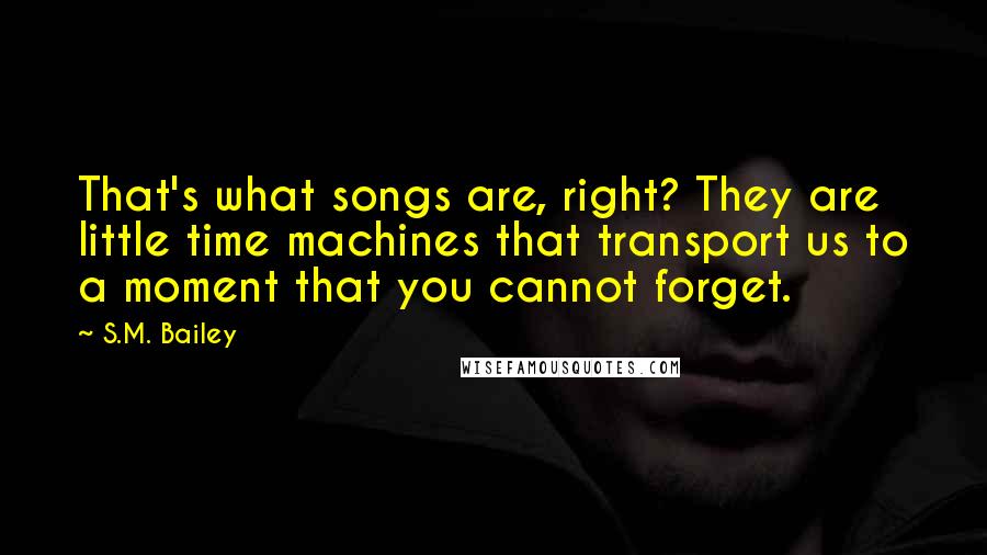 S.M. Bailey Quotes: That's what songs are, right? They are little time machines that transport us to a moment that you cannot forget.