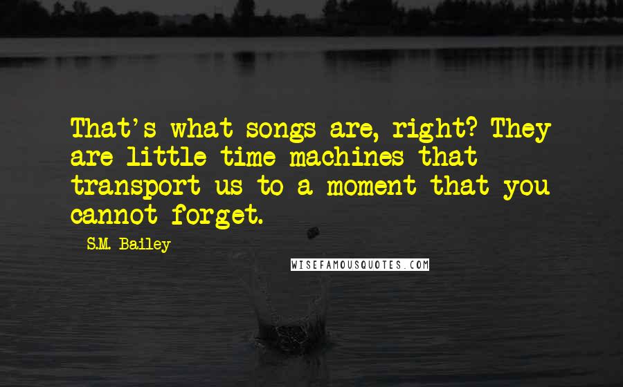 S.M. Bailey Quotes: That's what songs are, right? They are little time machines that transport us to a moment that you cannot forget.