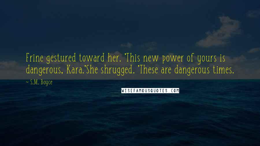 S.M. Boyce Quotes: Frine gestured toward her. 'This new power of yours is dangerous, Kara.'She shrugged. 'These are dangerous times.