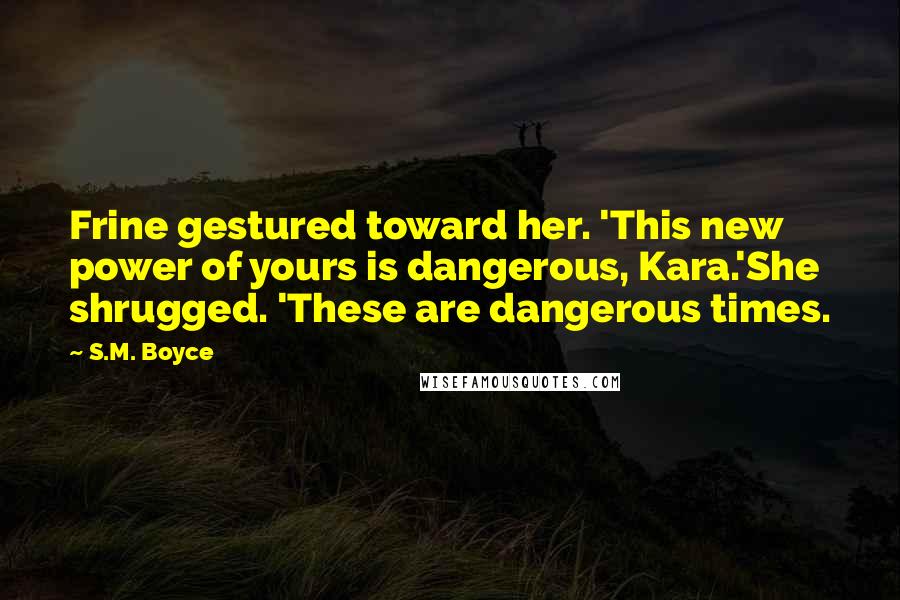 S.M. Boyce Quotes: Frine gestured toward her. 'This new power of yours is dangerous, Kara.'She shrugged. 'These are dangerous times.