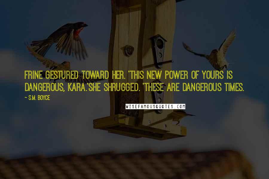 S.M. Boyce Quotes: Frine gestured toward her. 'This new power of yours is dangerous, Kara.'She shrugged. 'These are dangerous times.